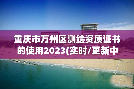 重庆市万州区测绘资质证书的使用2023(实时/更新中)