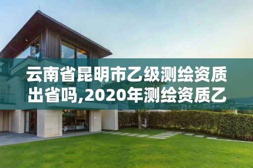 云南省昆明市乙级测绘资质出省吗,2020年测绘资质乙级需要什么条件