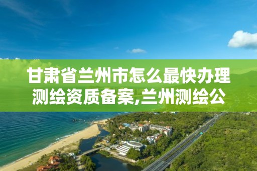 甘肃省兰州市怎么最快办理测绘资质备案,兰州测绘公司电话。