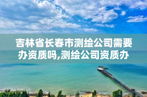 吉林省长春市测绘公司需要办资质吗,测绘公司资质办理需要些什么人员