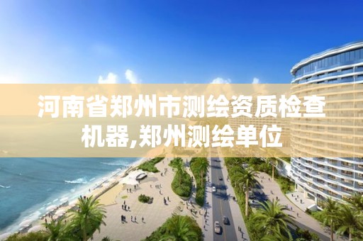 河南省郑州市测绘资质检查机器,郑州测绘单位