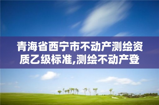 青海省西宁市不动产测绘资质乙级标准,测绘不动产登记流程表。