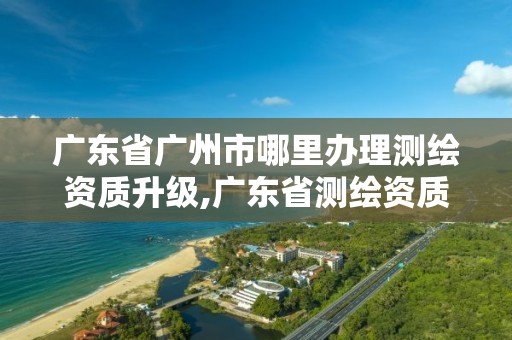 广东省广州市哪里办理测绘资质升级,广东省测绘资质办理流程