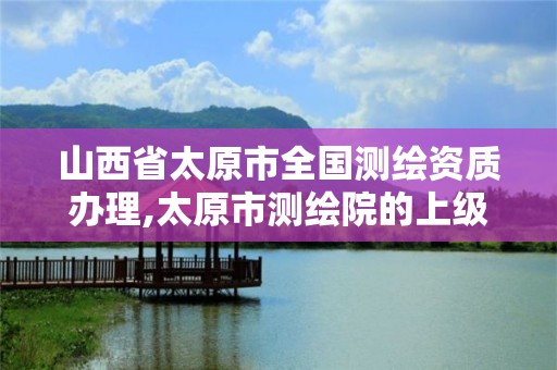 山西省太原市全国测绘资质办理,太原市测绘院的上级单位