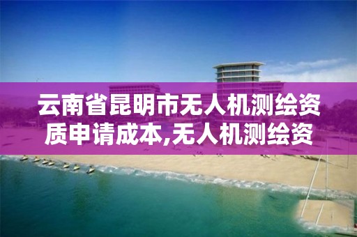 云南省昆明市无人机测绘资质申请成本,无人机测绘资质申请流程。