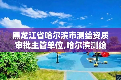 黑龙江省哈尔滨市测绘资质审批主管单位,哈尔滨测绘局在哪