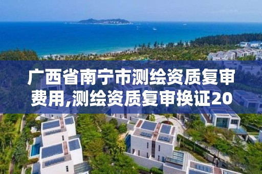 广西省南宁市测绘资质复审费用,测绘资质复审换证2021年