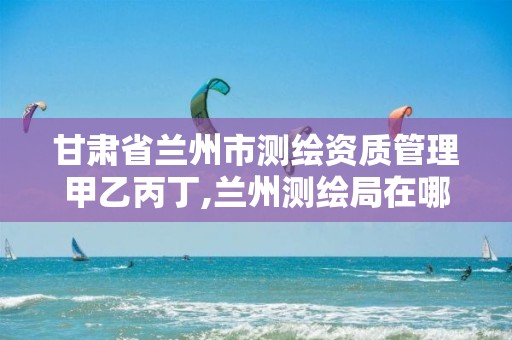 甘肃省兰州市测绘资质管理甲乙丙丁,兰州测绘局在哪儿