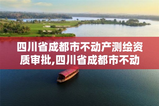 四川省成都市不动产测绘资质审批,四川省成都市不动产测绘资质审批中心