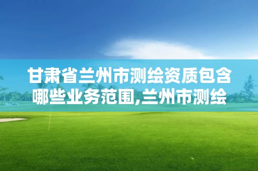 甘肃省兰州市测绘资质包含哪些业务范围,兰州市测绘研究院改企了吗。