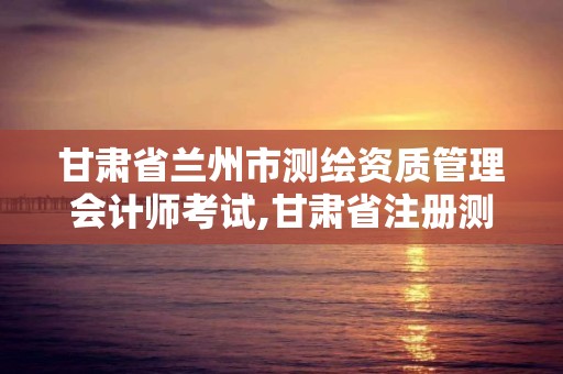 甘肃省兰州市测绘资质管理会计师考试,甘肃省注册测绘师。