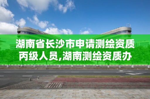 湖南省长沙市申请测绘资质丙级人员,湖南测绘资质办理