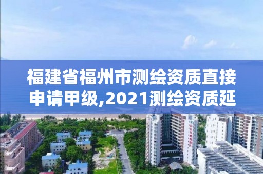 福建省福州市测绘资质直接申请甲级,2021测绘资质延期公告福建省