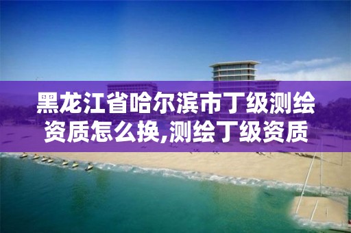 黑龙江省哈尔滨市丁级测绘资质怎么换,测绘丁级资质申报条件