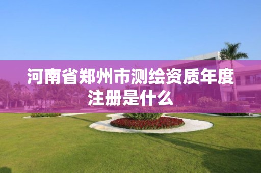 河南省郑州市测绘资质年度注册是什么