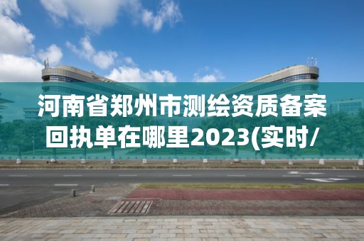 河南省郑州市测绘资质备案回执单在哪里2023(实时/更新中)