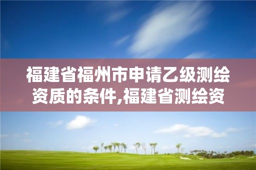 福建省福州市申请乙级测绘资质的条件,福建省测绘资质管理系统。