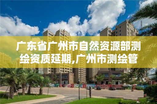 广东省广州市自然资源部测绘资质延期,广州市测绘管理办法。