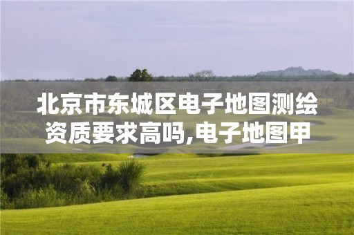 北京市东城区电子地图测绘资质要求高吗,电子地图甲级测绘资质企业