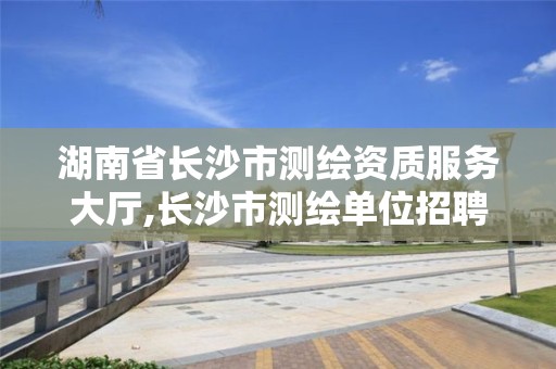 湖南省长沙市测绘资质服务大厅,长沙市测绘单位招聘