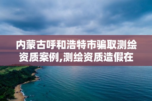 内蒙古呼和浩特市骗取测绘资质案例,测绘资质造假在哪里举报