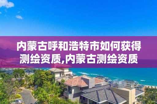 内蒙古呼和浩特市如何获得测绘资质,内蒙古测绘资质延期公告