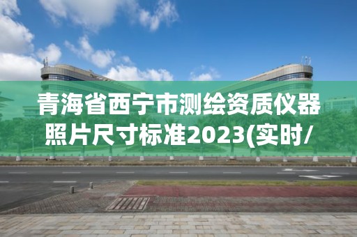 青海省西宁市测绘资质仪器照片尺寸标准2023(实时/更新中)