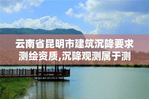 云南省昆明市建筑沉降要求测绘资质,沉降观测属于测绘资质哪一项