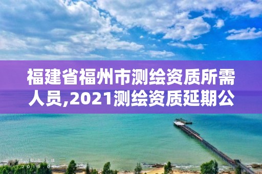 福建省福州市测绘资质所需人员,2021测绘资质延期公告福建省