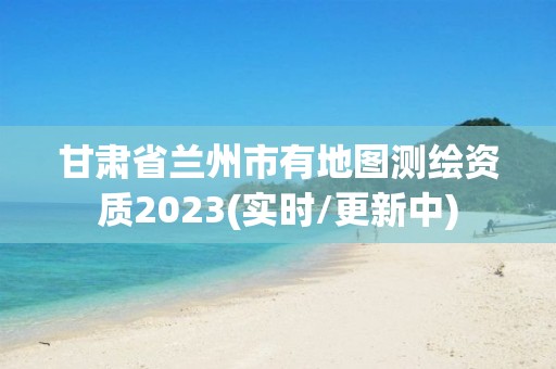 甘肃省兰州市有地图测绘资质2023(实时/更新中)