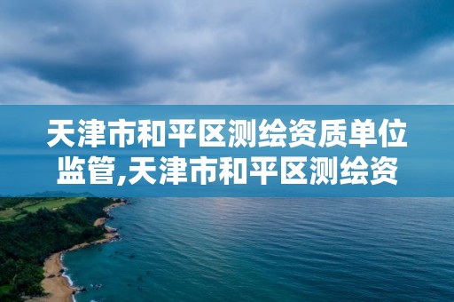 天津市和平区测绘资质单位监管,天津市和平区测绘资质单位监管部门电话