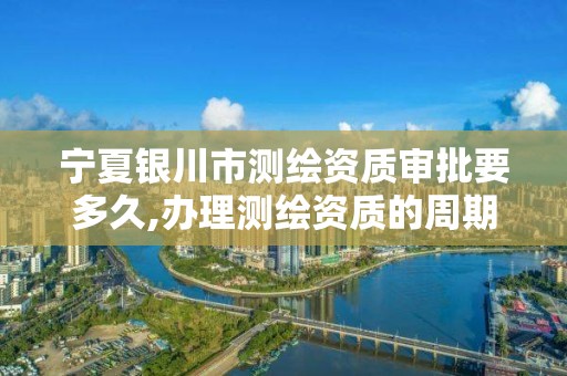 宁夏银川市测绘资质审批要多久,办理测绘资质的周期是多久