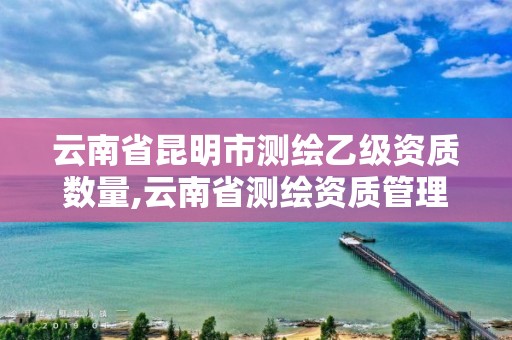 云南省昆明市测绘乙级资质数量,云南省测绘资质管理办法