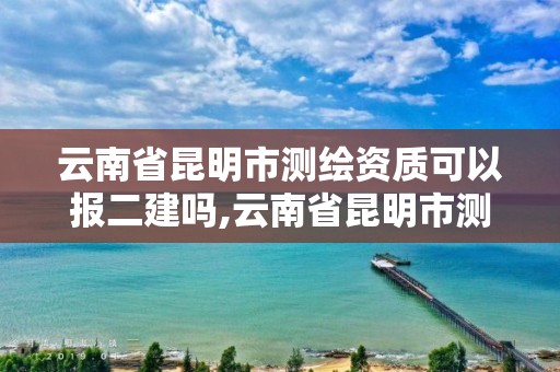 云南省昆明市测绘资质可以报二建吗,云南省昆明市测绘资质可以报二建吗考试。