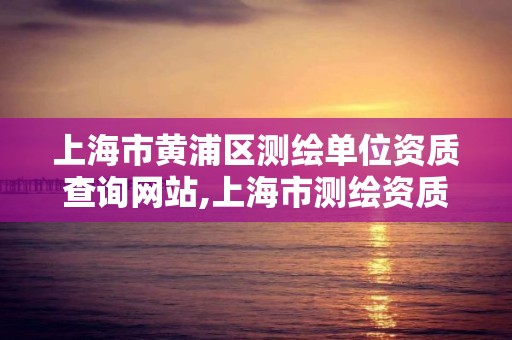 上海市黄浦区测绘单位资质查询网站,上海市测绘资质单位名单