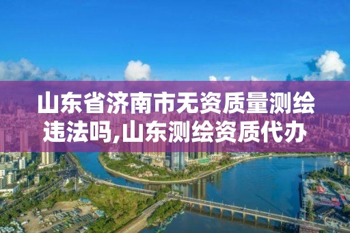 山东省济南市无资质量测绘违法吗,山东测绘资质代办