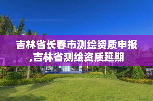 吉林省长春市测绘资质申报,吉林省测绘资质延期