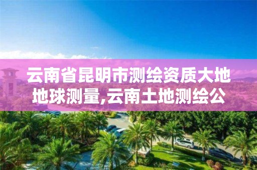 云南省昆明市测绘资质大地地球测量,云南土地测绘公司招聘