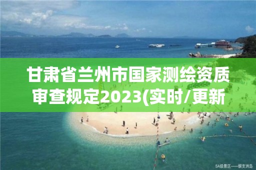 甘肃省兰州市国家测绘资质审查规定2023(实时/更新中)