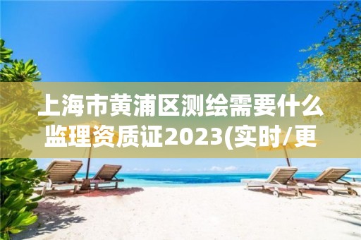 上海市黄浦区测绘需要什么监理资质证2023(实时/更新中)