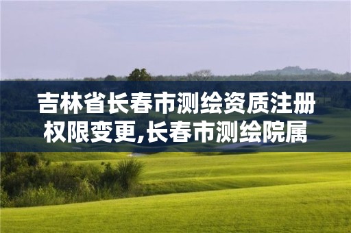 吉林省长春市测绘资质注册权限变更,长春市测绘院属于什么单位