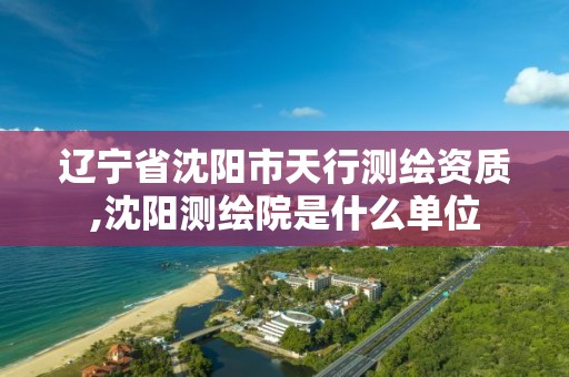 辽宁省沈阳市天行测绘资质,沈阳测绘院是什么单位