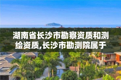 湖南省长沙市勘察资质和测绘资质,长沙市勘测院属于什么单位