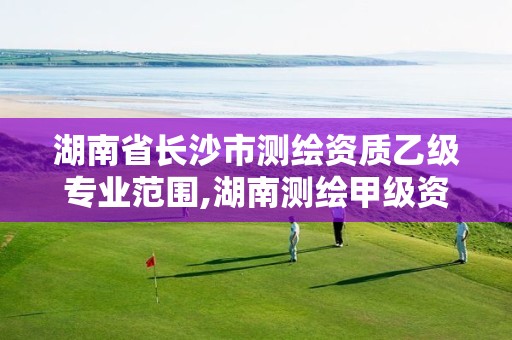 湖南省长沙市测绘资质乙级专业范围,湖南测绘甲级资质单位