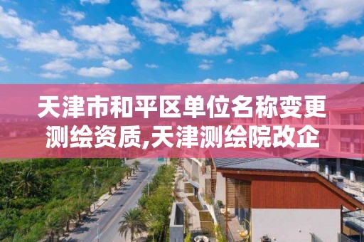 天津市和平区单位名称变更测绘资质,天津测绘院改企对职工如何处理。