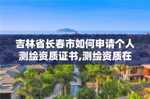 吉林省长春市如何申请个人测绘资质证书,测绘资质在哪个网上申报