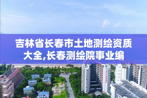 吉林省长春市土地测绘资质大全,长春测绘院事业编