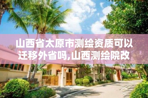 山西省太原市测绘资质可以迁移外省吗,山西测绘院改革方案。