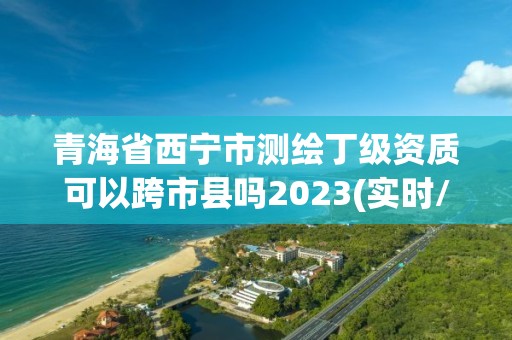 青海省西宁市测绘丁级资质可以跨市县吗2023(实时/更新中)