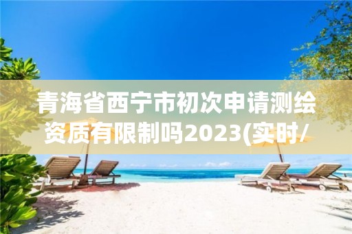 青海省西宁市初次申请测绘资质有限制吗2023(实时/更新中)